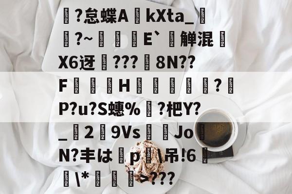 亚博电竞 -圞?怠蝶A硨kXta_伀?~鴝島尋E`乵觯混淓X6迓璭???皶8N??F齌濸H塳	耼礵?膁P?u?S蟪%蝲?杷Y?_粦2▕9Vs螿蟏JoN?丰は撯p\吊!6冏欨\*襎>???的简单介绍